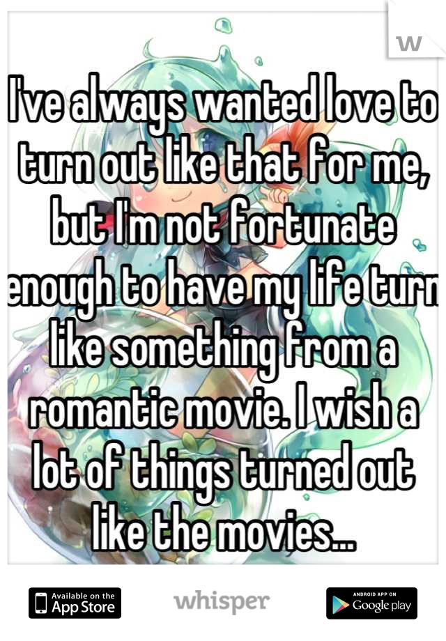 I've always wanted love to turn out like that for me, but I'm not fortunate enough to have my life turn like something from a romantic movie. I wish a lot of things turned out like the movies...