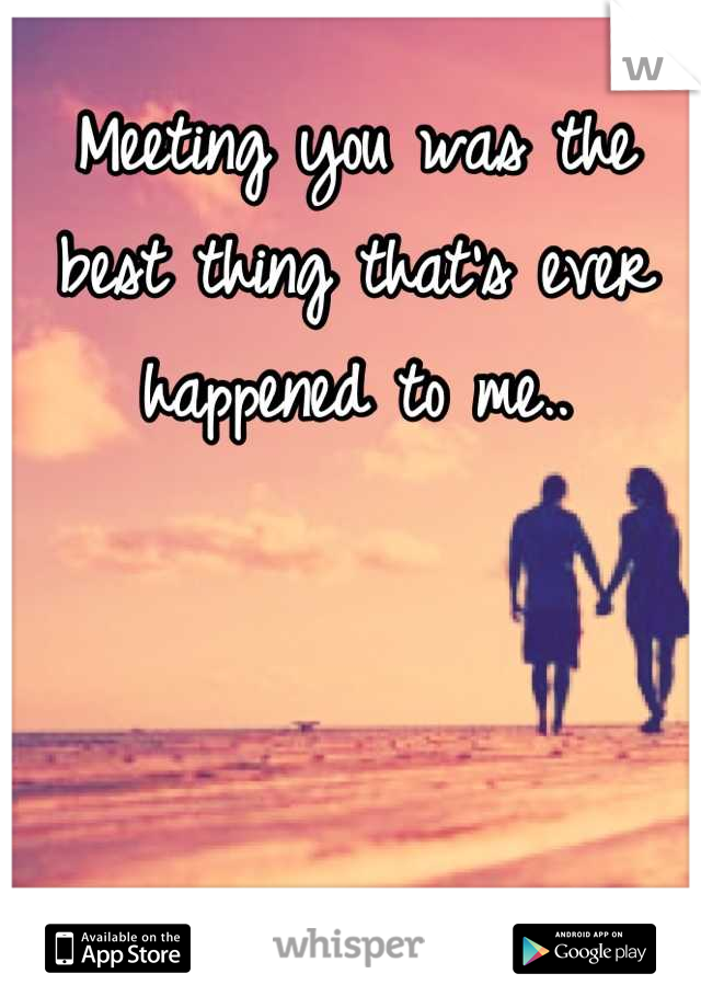 Meeting you was the best thing that's ever happened to me..