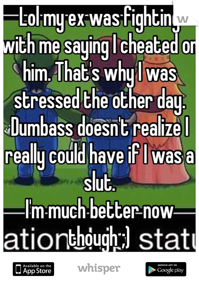 Lol my ex was fighting with me saying I cheated on him. That's why I was stressed the other day. 
Dumbass doesn't realize I really could have if I was a slut. 
I'm much better now though ;)
Good luck!