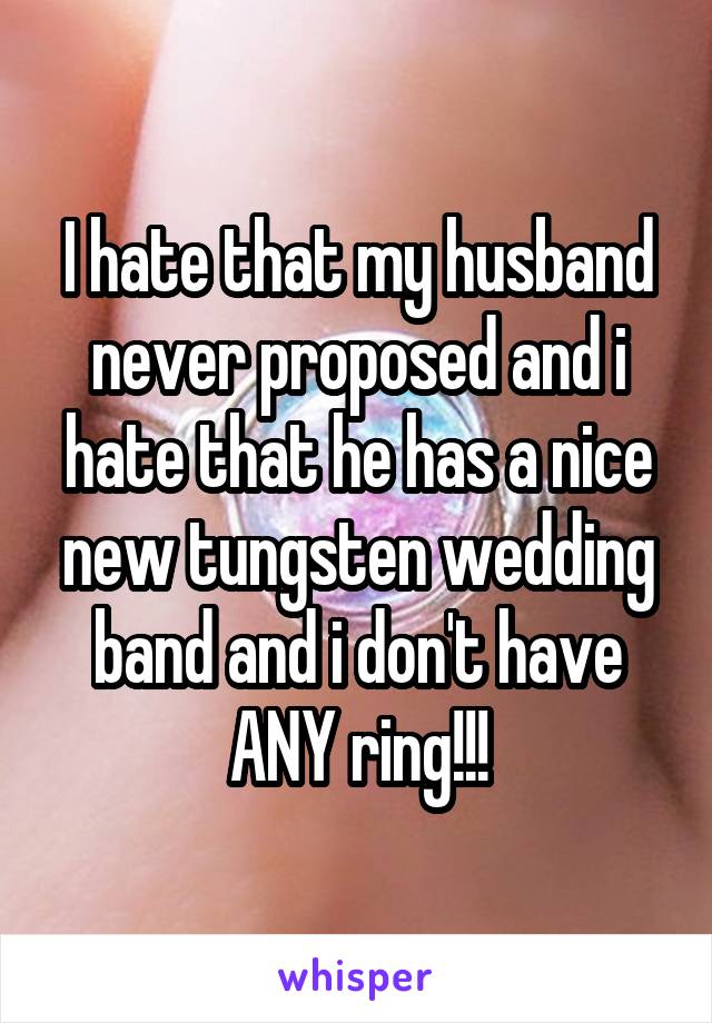I hate that my husband never proposed and i hate that he has a nice new tungsten wedding band and i don't have ANY ring!!!