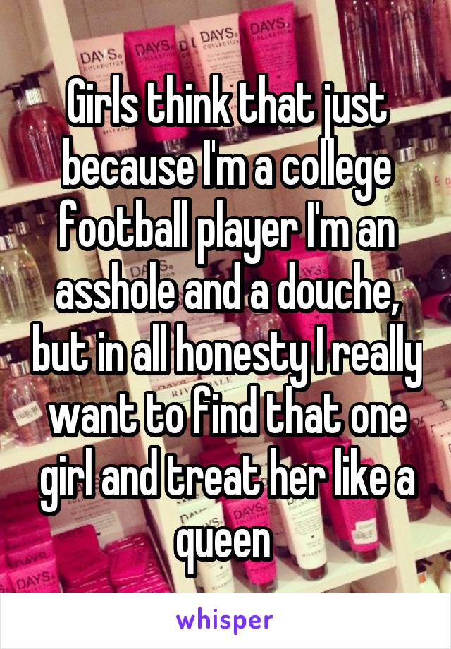 Girls think that just because I'm a college football player I'm an asshole and a douche, but in all honesty I really want to find that one girl and treat her like a queen 