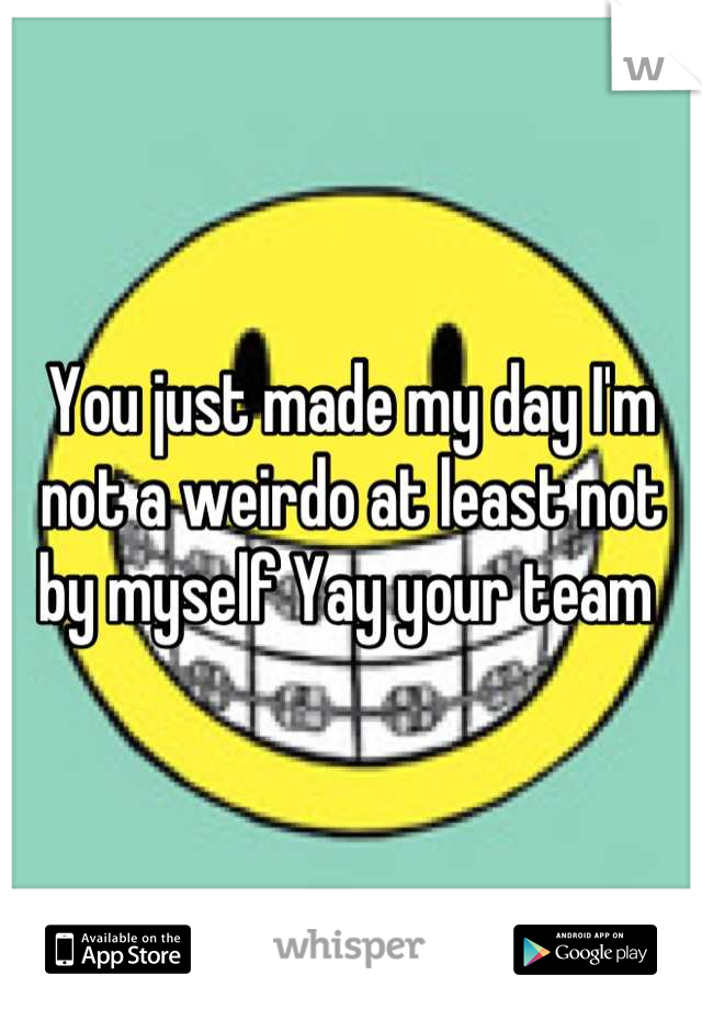 You just made my day I'm not a weirdo at least not by myself Yay your team 
