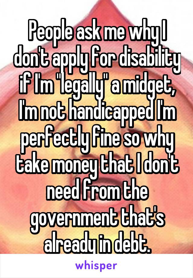 People ask me why I don't apply for disability if I'm "legally" a midget, I'm not handicapped I'm perfectly fine so why take money that I don't need from the government that's already in debt.