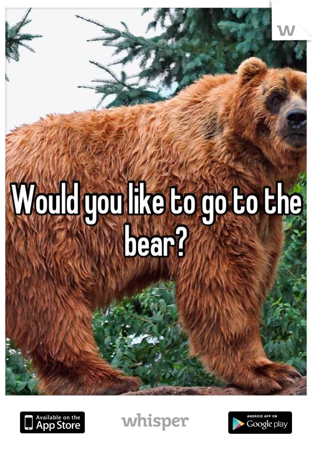 Would you like to go to the bear?