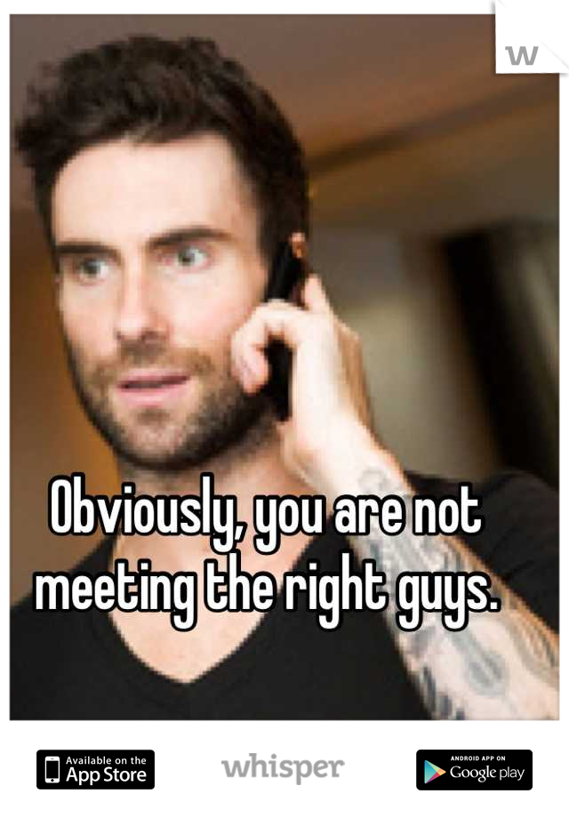 Obviously, you are not meeting the right guys.