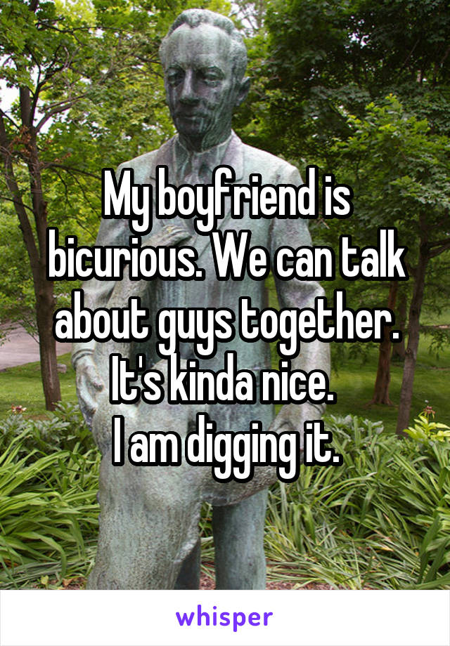 My boyfriend is bicurious. We can talk about guys together.
It's kinda nice. 
I am digging it.
