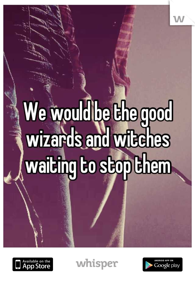 We would be the good wizards and witches waiting to stop them