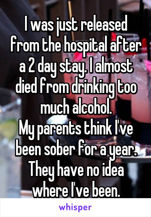 I was just released from the hospital after a 2 day stay. I almost died from drinking too much alcohol.
My parents think I've been sober for a year. They have no idea where I've been.