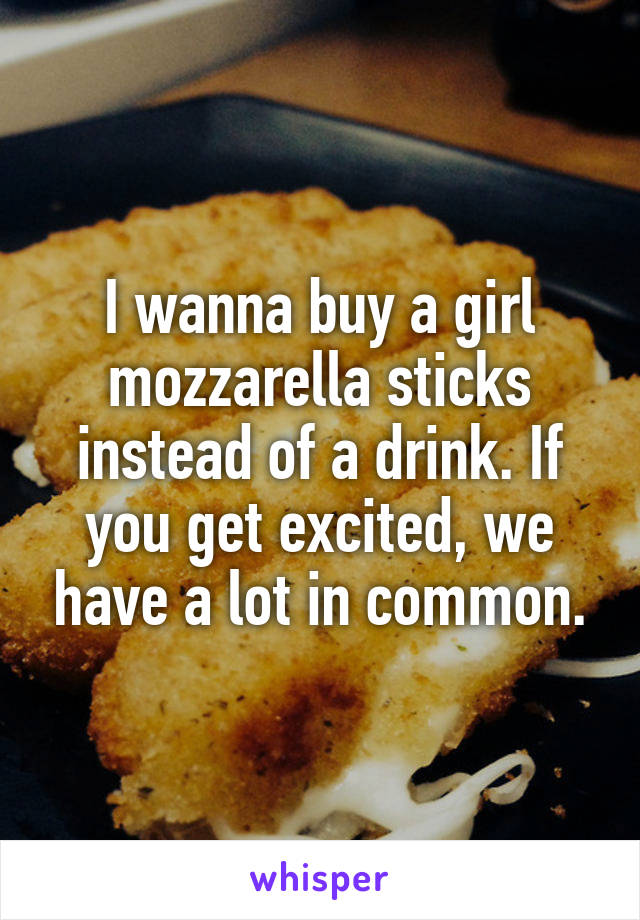 I wanna buy a girl mozzarella sticks instead of a drink. If you get excited, we have a lot in common.
