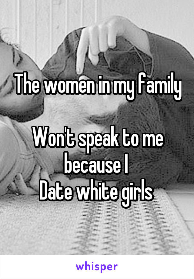 The women in my family 
Won't speak to me because I 
Date white girls 