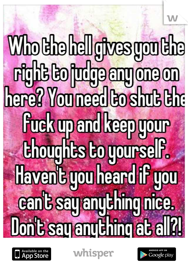 Who the hell gives you the right to judge any one on here? You need to shut the fuck up and keep your thoughts to yourself. Haven't you heard if you can't say anything nice. Don't say anything at all?!