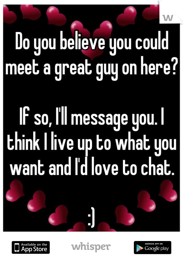 Do you believe you could meet a great guy on here?

If so, I'll message you. I think I live up to what you want and I'd love to chat.

:)