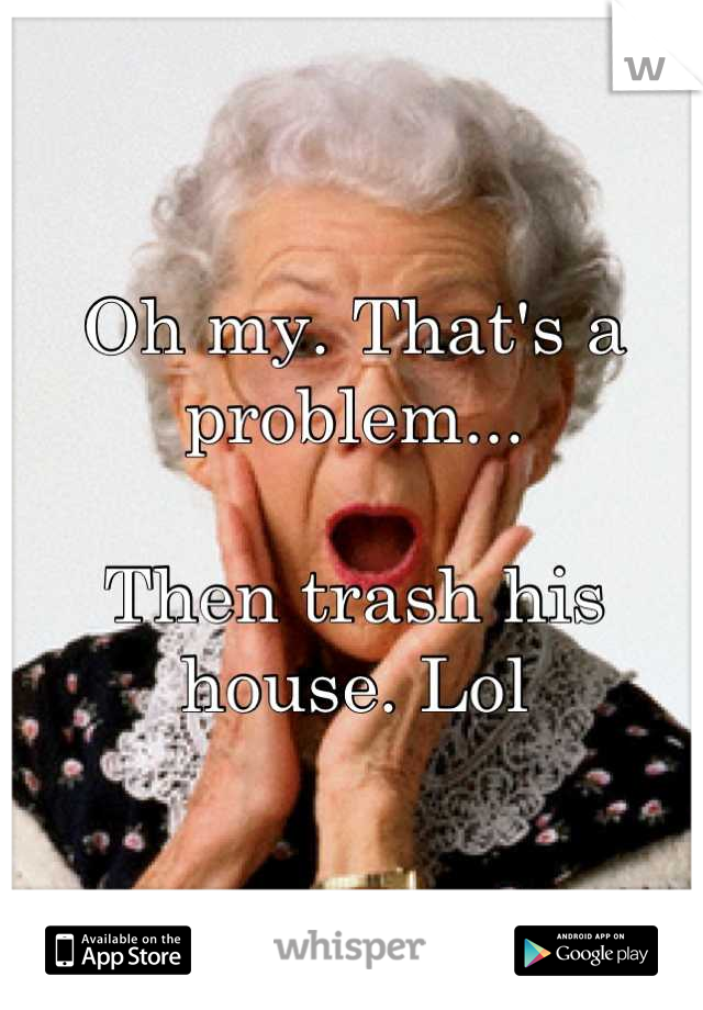 Oh my. That's a problem... 

Then trash his house. Lol