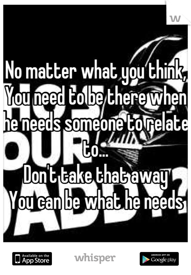 No matter what you think,
You need to be there when he needs someone to relate to... 
Don't take that away
You can be what he needs