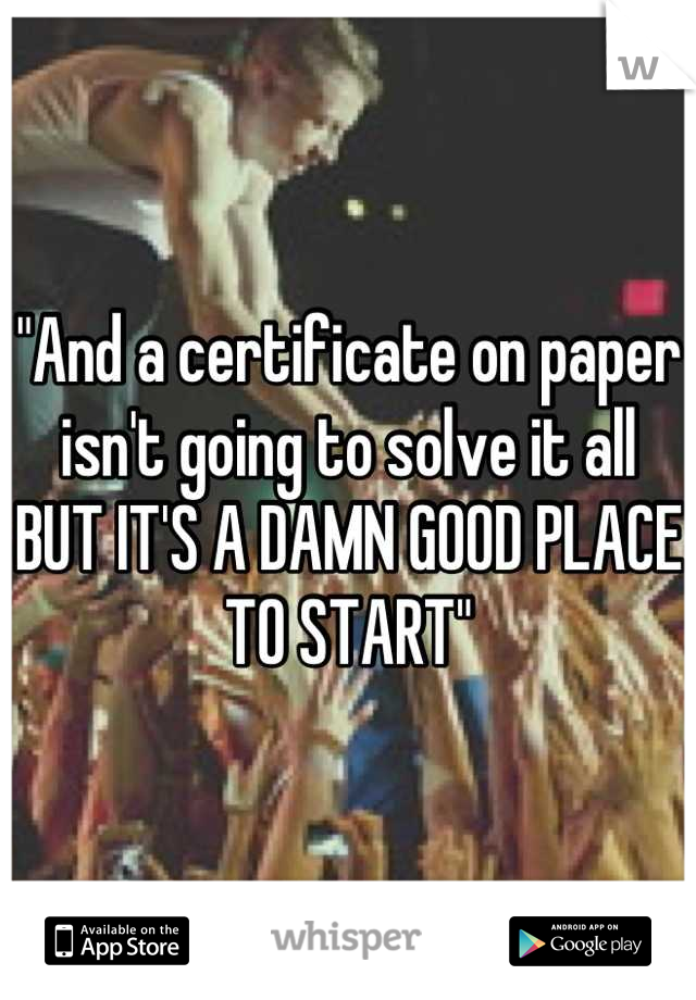 "And a certificate on paper isn't going to solve it all BUT IT'S A DAMN GOOD PLACE TO START"