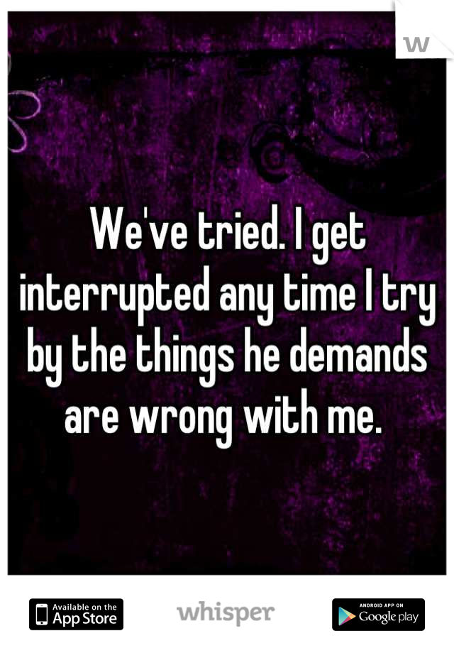 We've tried. I get interrupted any time I try by the things he demands are wrong with me. 