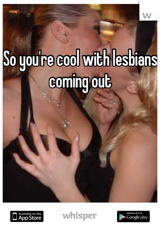 So you're cool with lesbians coming out 




