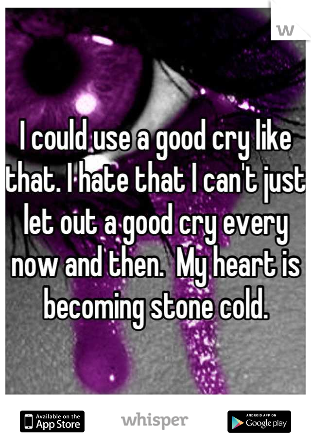 I could use a good cry like that. I hate that I can't just let out a good cry every now and then.  My heart is becoming stone cold.