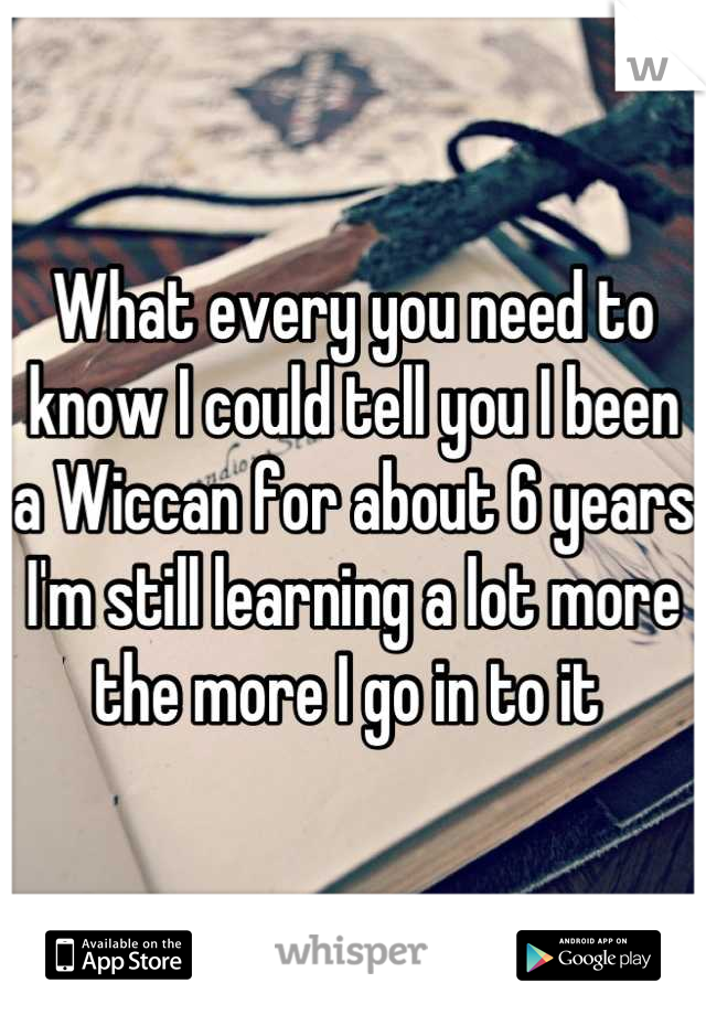 What every you need to know I could tell you I been a Wiccan for about 6 years I'm still learning a lot more the more I go in to it 