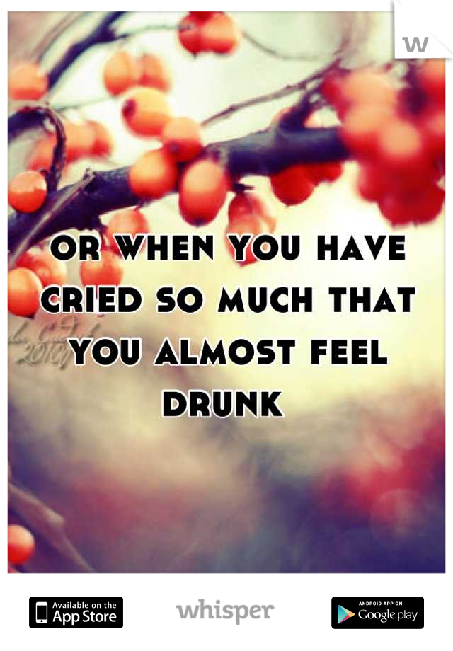 or when you have cried so much that you almost feel drunk 