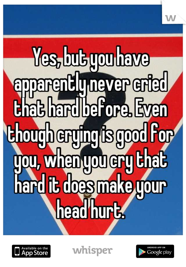 Yes, but you have apparently never cried that hard before. Even though crying is good for you, when you cry that hard it does make your head hurt.