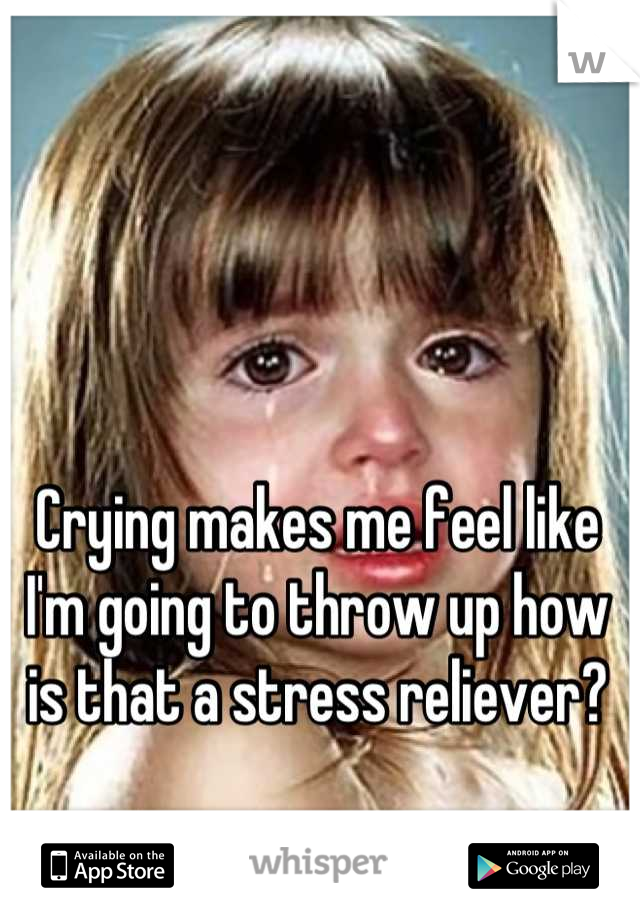 Crying makes me feel like I'm going to throw up how is that a stress reliever?