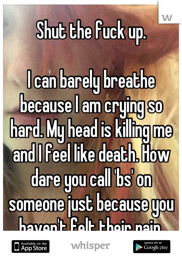 Shut the fuck up.

I can barely breathe because I am crying so hard. My head is killing me and I feel like death. How dare you call 'bs' on someone just because you haven't felt their pain.