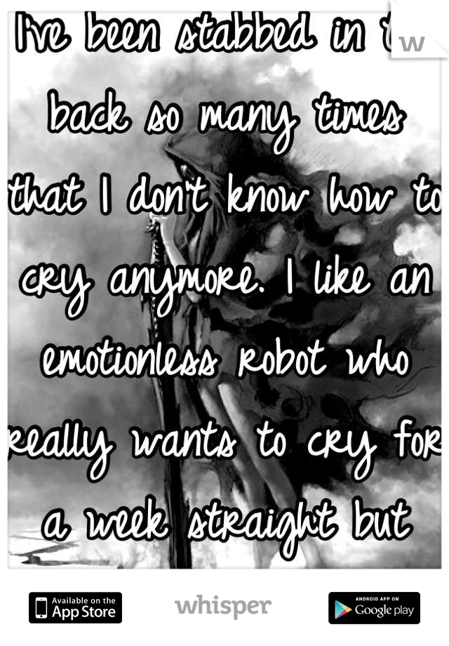 I've been stabbed in the back so many times that I don't know how to cry anymore. I like an emotionless robot who really wants to cry for a week straight but can't anymore. The breakdown will be soon