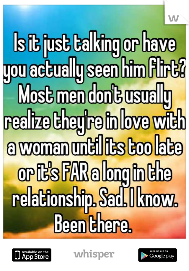 Is it just talking or have you actually seen him flirt? Most men don't usually realize they're in love with a woman until its too late or it's FAR a long in the relationship. Sad. I know. Been there. 