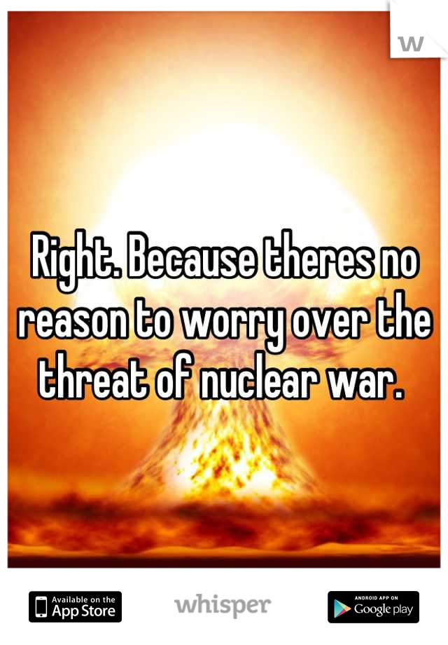 Right. Because theres no reason to worry over the threat of nuclear war. 