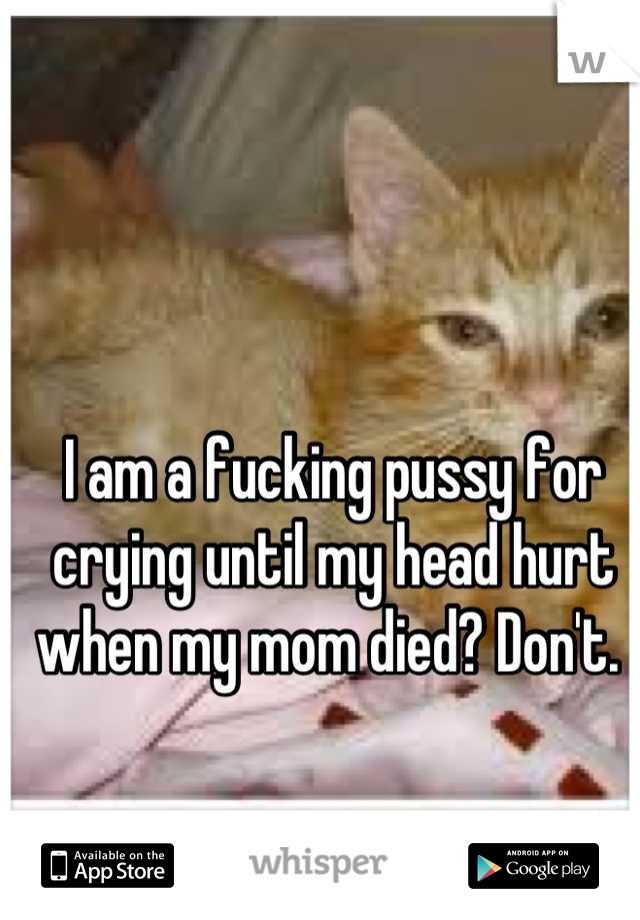 I am a fucking pussy for crying until my head hurt when my mom died? Don't. 