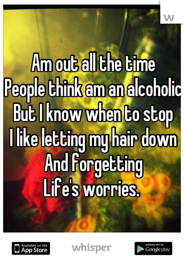 Am out all the time 
People think am an alcoholic 
But I know when to stop
I like letting my hair down
And forgetting 
Life's worries. 