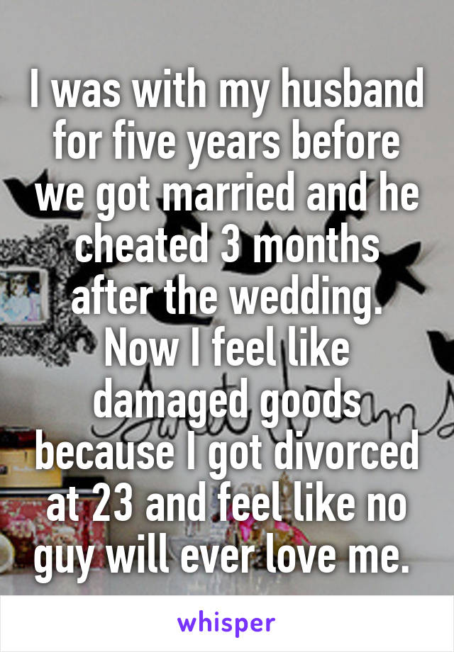I was with my husband for five years before we got married and he cheated 3 months after the wedding. Now I feel like damaged goods because I got divorced at 23 and feel like no guy will ever love me. 