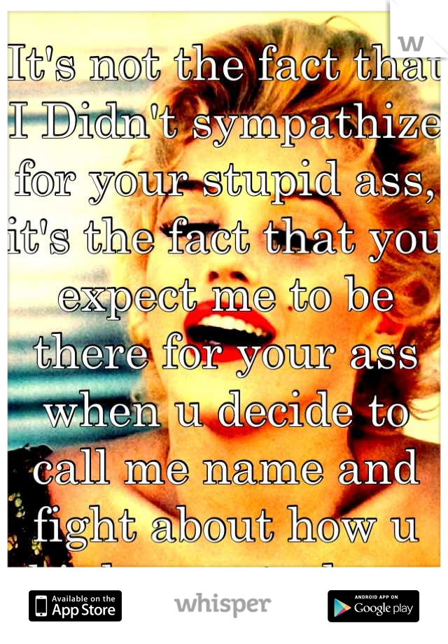 It's not the fact that I Didn't sympathize for your stupid ass, it's the fact that you expect me to be there for your ass when u decide to call me name and fight about how u think u control me. 