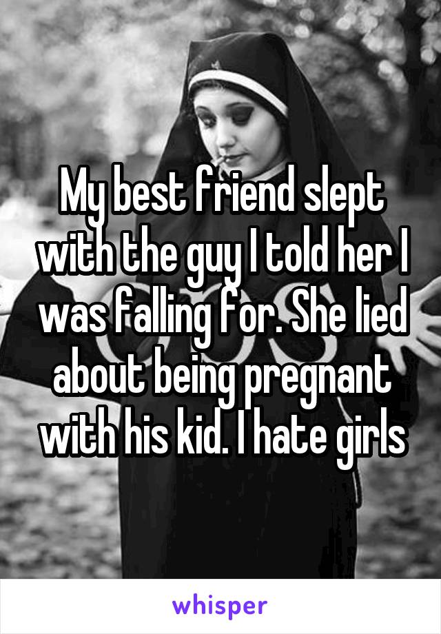 My best friend slept with the guy I told her I was falling for. She lied about being pregnant with his kid. I hate girls