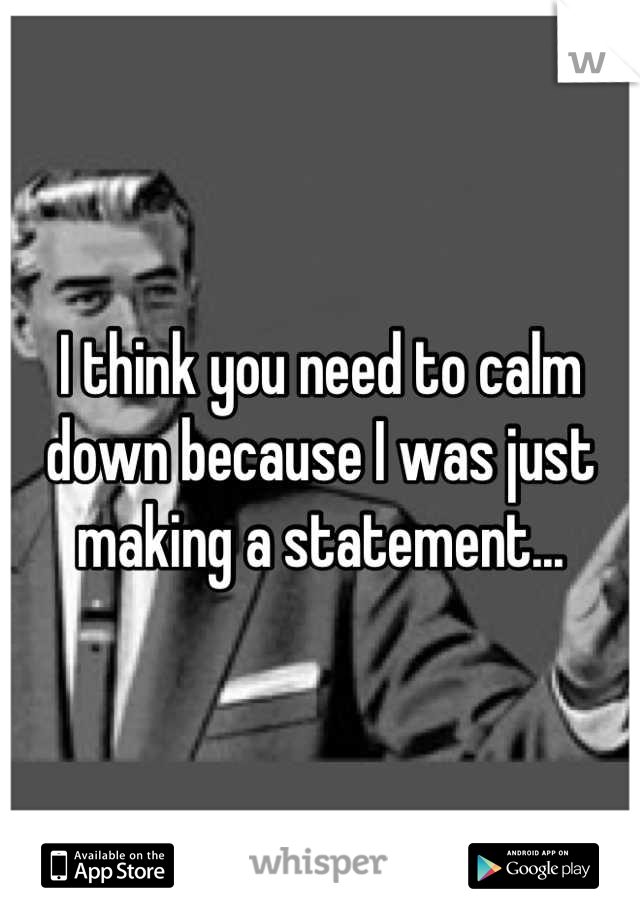 I think you need to calm down because I was just making a statement...