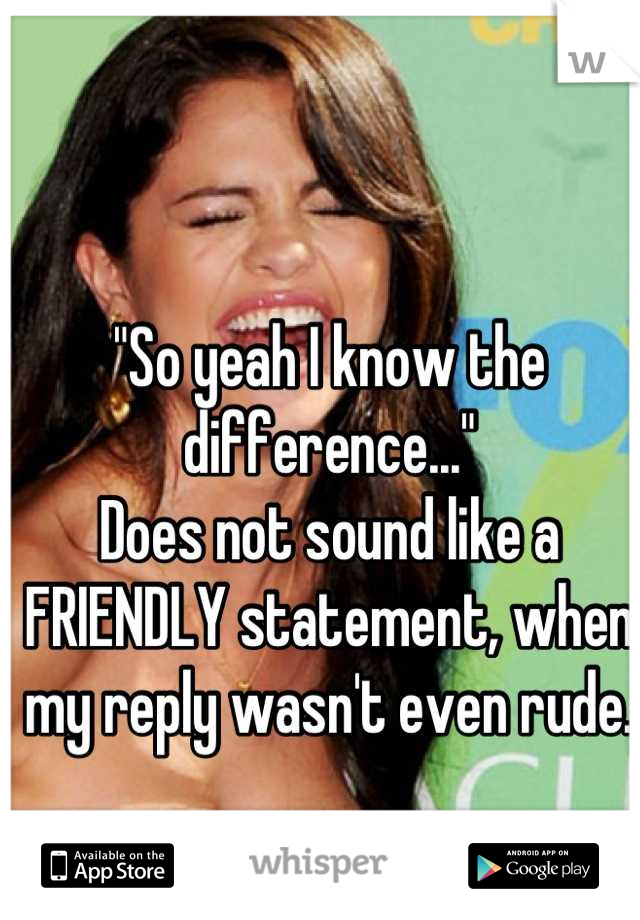 "So yeah I know the difference..."
Does not sound like a FRIENDLY statement, when my reply wasn't even rude.