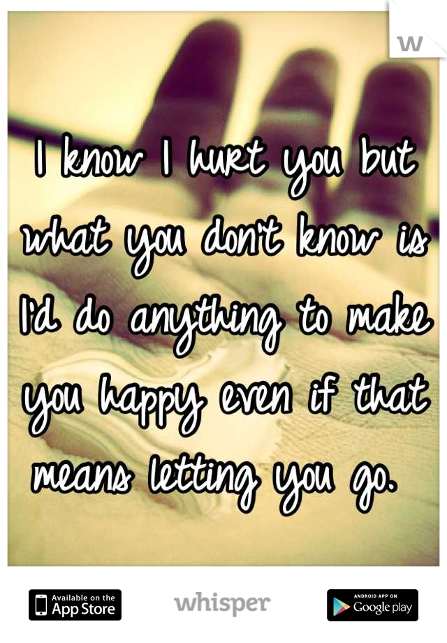 I know I hurt you but what you don't know is I'd do anything to make you happy even if that means letting you go. 