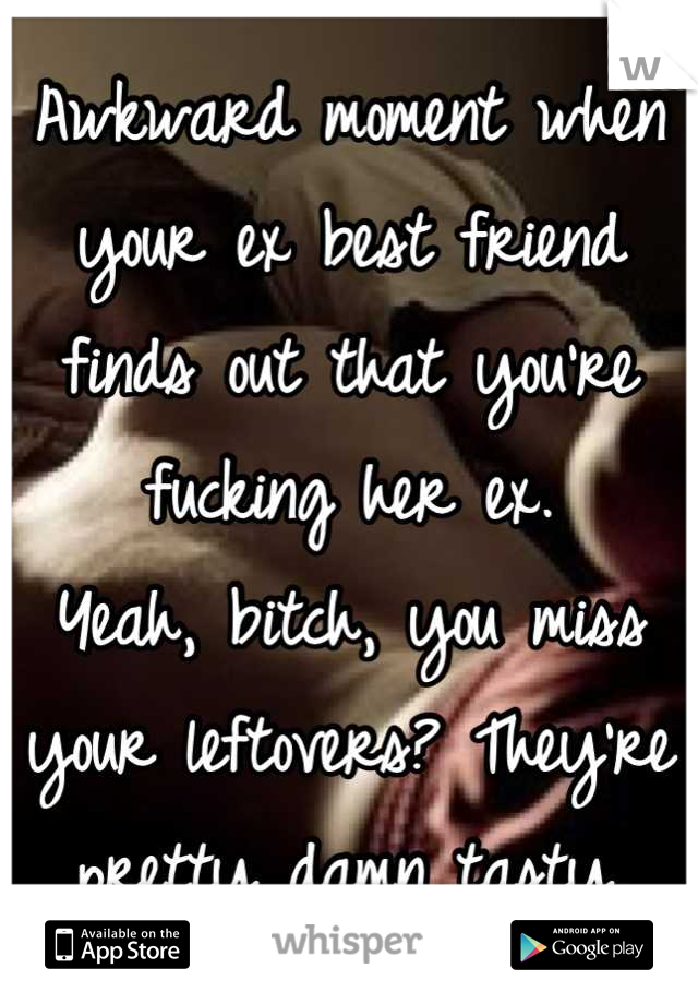 Awkward moment when your ex best friend finds out that you're fucking her ex.
Yeah, bitch, you miss your leftovers? They're pretty damn tasty.
