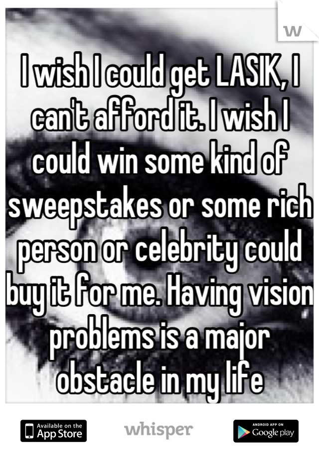 I wish I could get LASIK, I can't afford it. I wish I could win some kind of sweepstakes or some rich person or celebrity could buy it for me. Having vision problems is a major obstacle in my life
