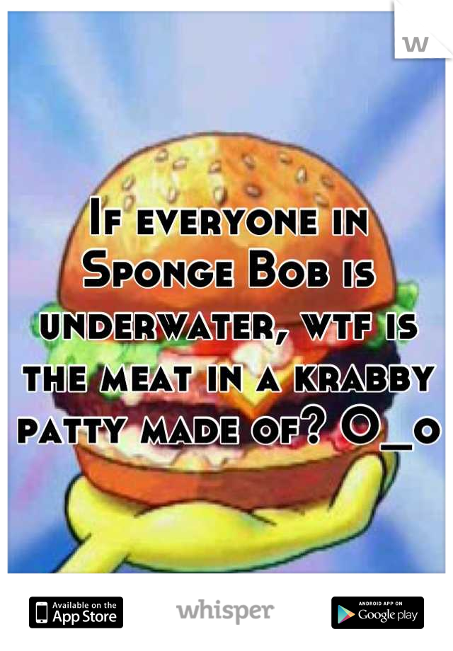 If everyone in Sponge Bob is underwater, wtf is the meat in a krabby patty made of? O_o