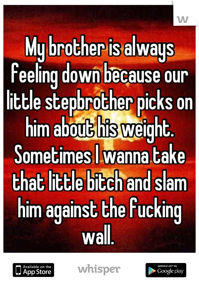 My brother is always feeling down because our little stepbrother picks on him about his weight. Sometimes I wanna take that little bitch and slam him against the fucking wall. 