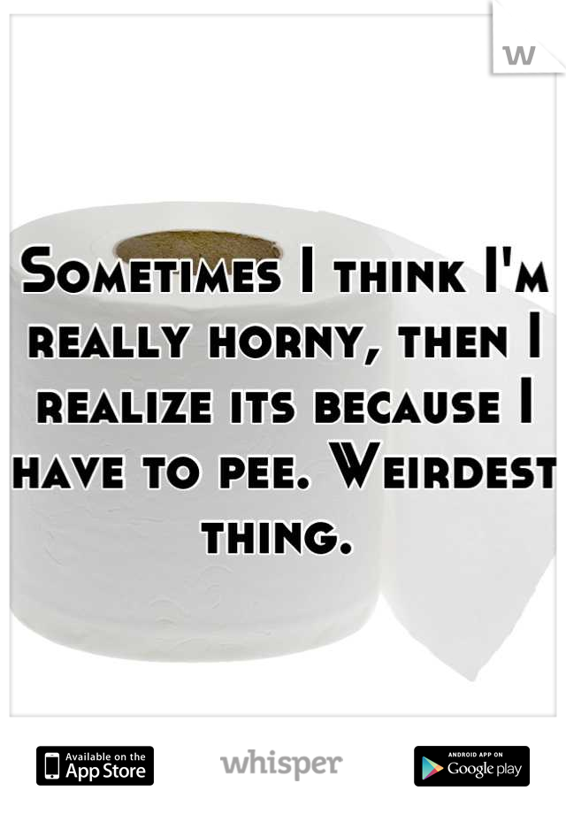 Sometimes I think I'm really horny, then I realize its because I have to pee. Weirdest thing. 