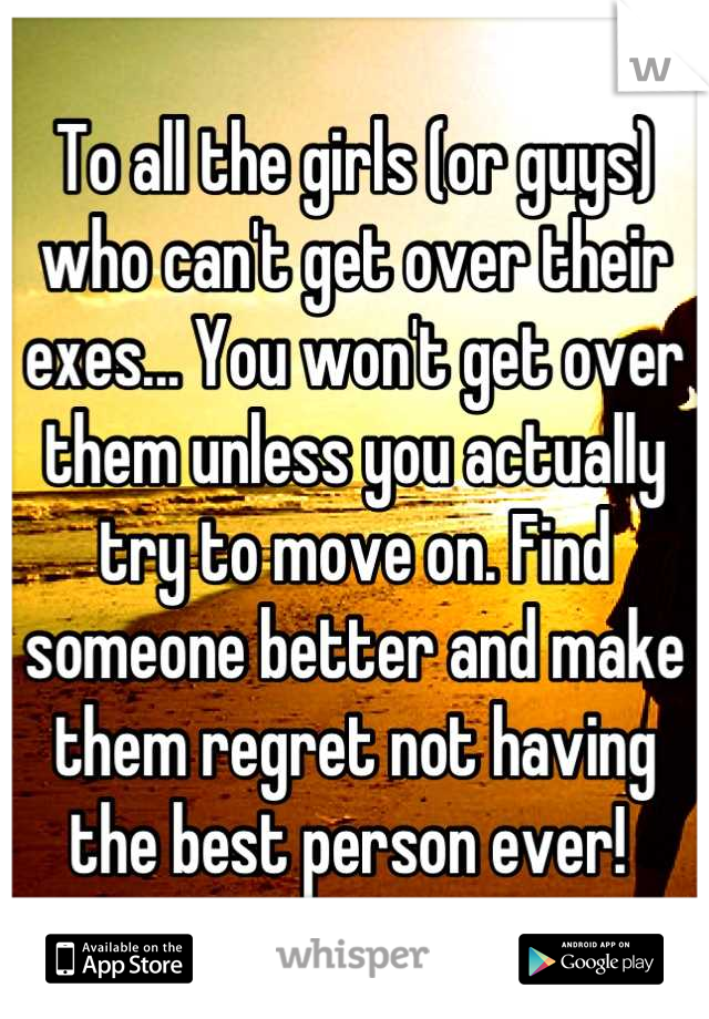 To all the girls (or guys) who can't get over their exes... You won't get over them unless you actually try to move on. Find someone better and make them regret not having the best person ever! 