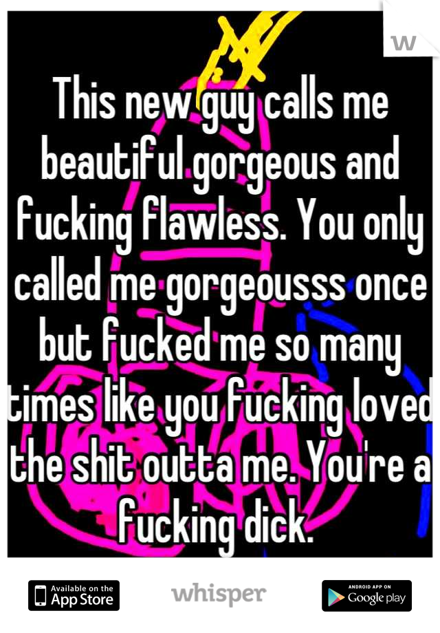This new guy calls me beautiful gorgeous and fucking flawless. You only called me gorgeousss once but fucked me so many times like you fucking loved the shit outta me. You're a fucking dick. 