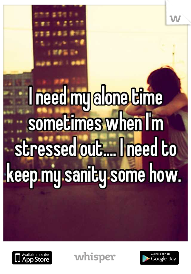 I need my alone time sometimes when I'm stressed out.... I need to keep my sanity some how. 