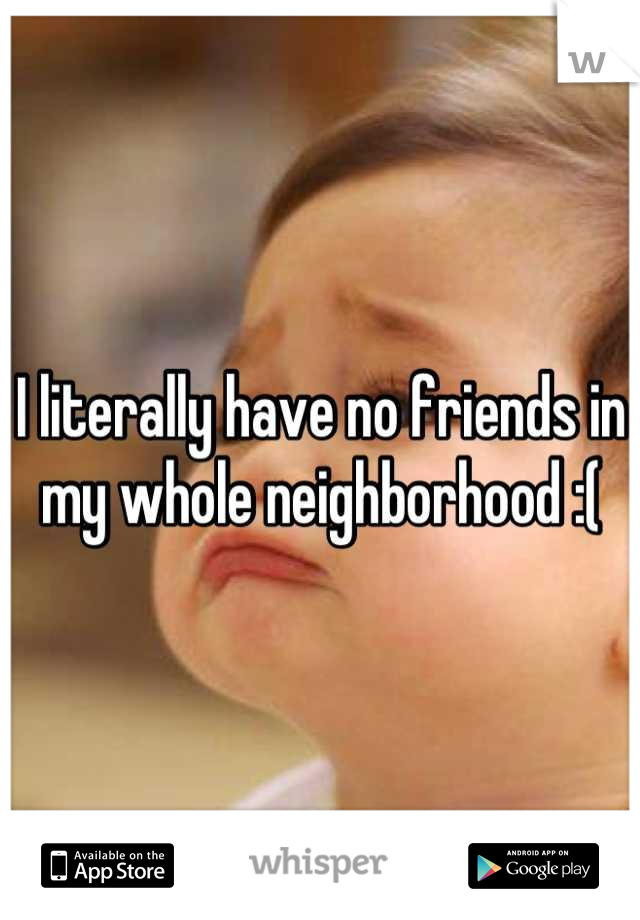 I literally have no friends in my whole neighborhood :(