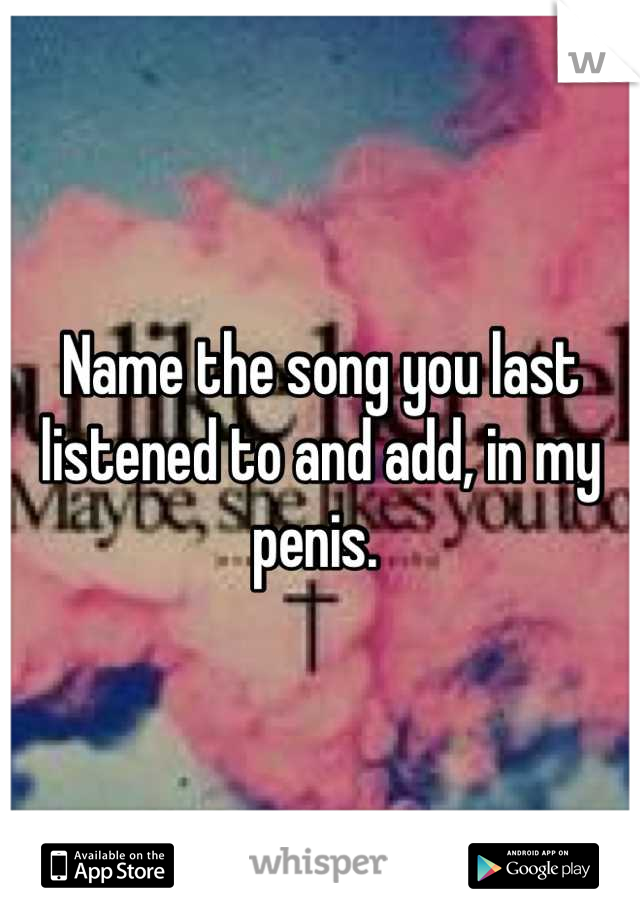 Name the song you last listened to and add, in my penis. 