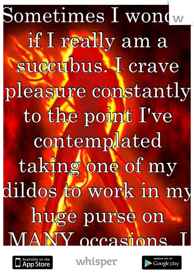 Sometimes I wonder if I really am a succubus. I crave pleasure constantly to the point I've contemplated taking one of my dildos to work in my huge purse on MANY occasions. I have problems...