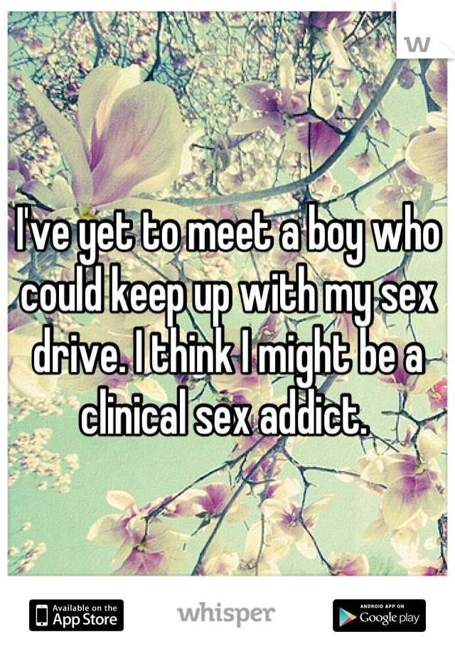I've yet to meet a boy who could keep up with my sex drive. I think I might be a clinical sex addict. 